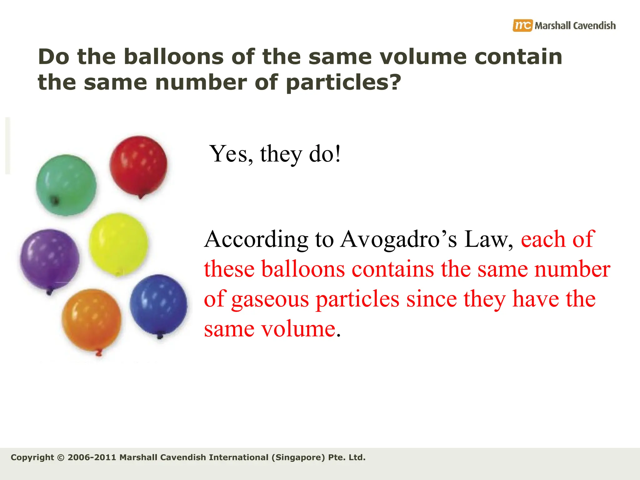 Copyright © 2006-2011 Marshall Cavendish International (Singapore) Pte. Ltd.
Do the balloons of the same volume contain
the same number of particles?
According to Avogadro’s Law, each of
these balloons contains the same number
of gaseous particles since they have the
same volume.
Yes, they do!
 