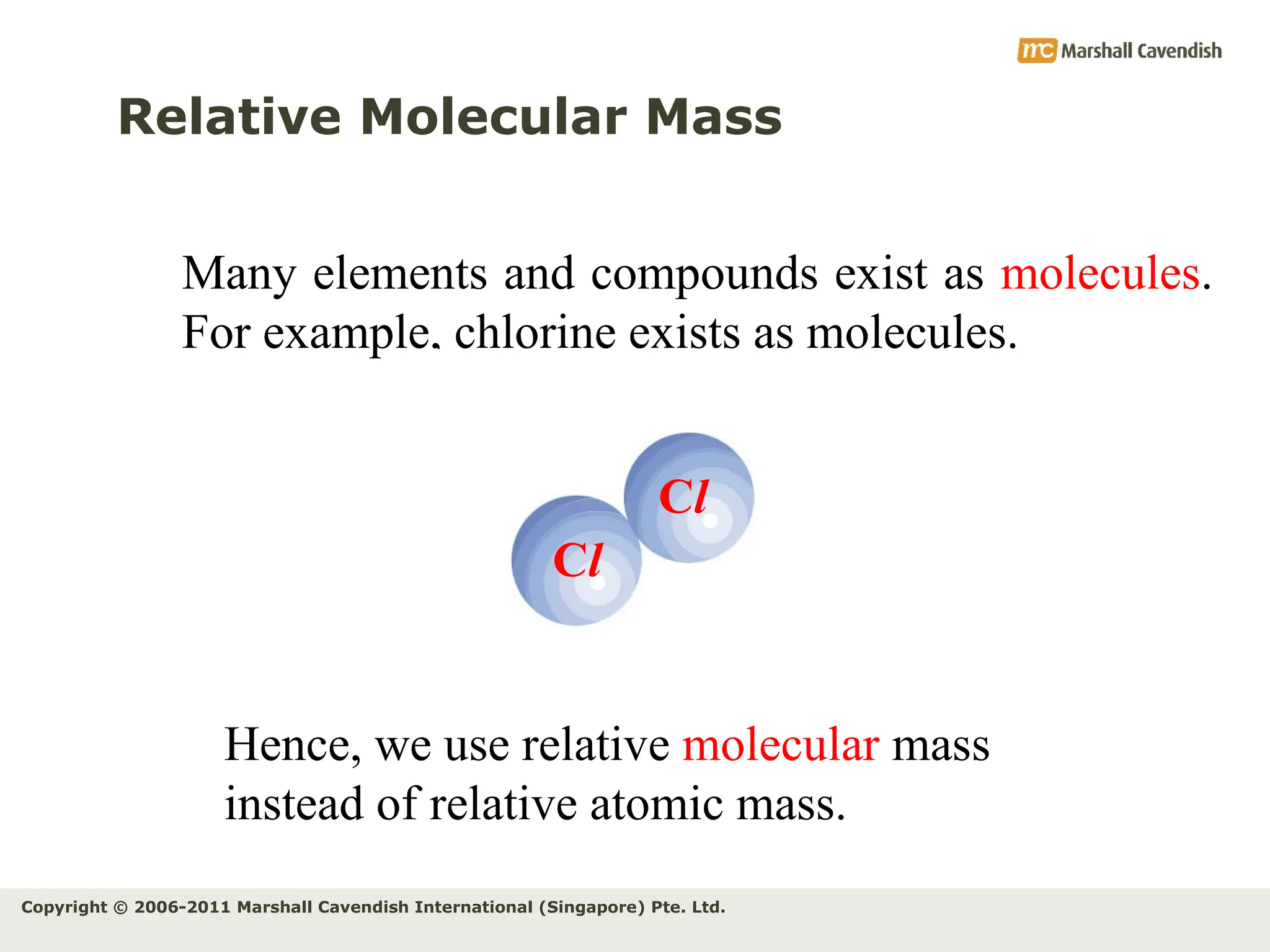 Copyright © 2006-2011 Marshall Cavendish International (Singapore) Pte. Ltd.
Relative Molecular Mass
Many elements and compounds exist as molecules.
For example, chlorine exists as molecules.
Cl
Cl
Hence, we use relative molecular mass
instead of relative atomic mass.
 