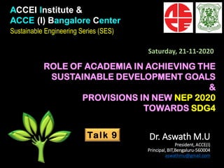 ACCEI Institute &
ACCE (I) Bangalore Center
Sustainable Engineering Series (SES)
ROLE OF ACADEMIA IN ACHIEVING THE
SUSTAINABLE DEVELOPMENT GOALS
&
PROVISIONS IN NEW NEP 2020
TOWARDS SDG4
Talk 9 Dr. Aswath M.U
President, ACCE(I)
Principal, BIT,Bengaluru-560004
aswathmu@gmail.com
Saturday, 21-11-2020
 