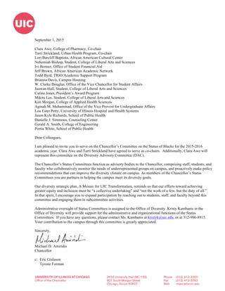 
	
  
September 1, 2015
Clara Awe, College of Pharmacy, Co-chair
Tarri Strickland, Urban Health Program, Co-chair
Lori Barcliff Baptista, African American Cultural Center
Nehemiah Bishop, Student, College of Liberal Arts and Sciences
Ivi Bonner, Office of Student Financial Aid
Jeff Brown, African American Academic Network
Todd Byrd, TRIO/Academic Support Program
Brianna Davis, Campus Housing
W. Clarke Douglas, Office of the Vice Chancellor for Student Affairs
Jauwan Hall, Student, College of Liberal Arts and Sciences
Catina Jones, President’s Award Program
Mikita Lee, Student, College of Liberal Arts and Sciences
Ken Morgan, College of Applied Health Sciences
Aginah M. Muhammad, Office of the Vice Provost for Undergraduate Affairs
Lou Ester Petty, University of Illinois Hospital and Health Systems
Jason Kyle Richards, School of Public Health
Danielle J. Simmons, Counseling Center
Gerald A. Smith, College of Engineering
Portia White, School of Public Health
Dear Colleagues,
I am pleased to invite you to serve on the Chancellor’s Committee on the Status of Blacks for the 2015-2016
academic year. Clara Awe and Tarri Strickland have agreed to serve as co-chairs. Additionally, Clara Awe will
represent this committee on the Diversity Advisory Committee (DAC).
The Chancellor’s Status Committees function as advisory bodies to the Chancellor, comprising staff, students, and
faculty who collaboratively monitor the needs of underrepresented groups on campus, and proactively make policy
recommendations that can improve the diversity climate on campus. As members of the Chancellor’s Status
Committees you are partners in helping the campus meet its diversity goals.
Our diversity strategic plan, A Mosaic for UIC Transformation, reminds us that our efforts toward achieving
greater equity and inclusion must be “a collective undertaking” and “not the work of a few, but the duty of all.”
In that spirit, I encourage you to expand participation by reaching out to students, staff, and faculty beyond this
committee and engaging them in subcommittee activities.
Administrative oversight of Status Committees is assigned to the Office of Diversity. Kristy Kambanis in the
Office of Diversity will provide support for the administrative and organizational functions of the Status
Committees. If you have any questions, please contact Ms. Kambanis at kristyk@uic.edu, or at 312-996-8915.
Your contribution to the campus through this committee is greatly appreciated.
Sincerely,
Michael D. Amiridis
Chancellor
c: Eric Gislason
Tyrone Forman
 