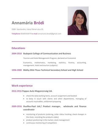 Annamária Bródi
2000. Szentendre, Irányi Dániel utca 29.
Telephone 06305928770 e-mail annamaria.brodi@gmail.com
Educations
2004-2010 Budapest College of Communication and Business
Tourism and Hotel Management Program, declared an Economist
Economics, mathematics, marketing, statistics, finance, accounting,
management, hotel and tourism (subjects)
1996-2000 Bláthy Ottó Titusz Technical Secondary School and High School
Work experience
2016-2016 Pappas Auto Magyarország Ltd.
 check the daily banking items, account assignment and booked
 to keep in touch with clients and other departments, managing of
accounts receivables, settlement preparing
2009-2016 Duoflex-Pool Ltd./ Product manager, wholesale and finance
coordinator
 monitoring of products (ordering, order status tracking, check changes in
the stock, recording the products codes)
 product positioning in the market, stock management
 continuous monitoring of competitors
 