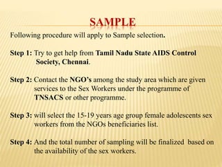 SAMPLE
Following procedure will apply to Sample selection.
Step 1: Try to get help from Tamil Nadu State AIDS Control
Society, Chennai.
Step 2: Contact the NGO’s among the study area which are given
services to the Sex Workers under the programme of
TNSACS or other programme.
Step 3: will select the 15-19 years age group female adolescents sex
workers from the NGOs beneficiaries list.
Step 4: And the total number of sampling will be finalized based on
the availability of the sex workers.
 