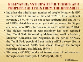 • India has the third largest number of people living with HIV
in the world 2.1 million at the end of 2013, HIV treatment
coverage 36 %, 64 % do not access antiretroviral and 51 %
of AIDS-related deaths occur, yet it still accounted for 38 per
cent of all new HIV infections in India (Jr Sankaran, 2006).
• The highest number of zero positivity has been reported
from Tamil Nadu followed by Maharashtra, Andhra Pradesh,
Manipur, Karnataka, and Nagaland, in the period SANGA
the Tamil Nadu people did not having AIDS disease, But in
history mentioned AIDS was spread through the foreign
countries (Maru.Jeya.Sridhar, 1994),
• The major (85.8%) modes of transmission of infection are
through sexual route (UN GAP report, 2013)
Continue…..
 
