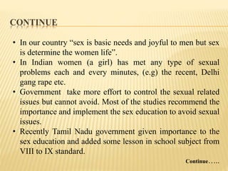 CONTINUE
• In our country “sex is basic needs and joyful to men but sex
is determine the women life”.
• In Indian women (a girl) has met any type of sexual
problems each and every minutes, (e.g) the recent, Delhi
gang rape etc.
• Government take more effort to control the sexual related
issues but cannot avoid. Most of the studies recommend the
importance and implement the sex education to avoid sexual
issues.
• Recently Tamil Nadu government given importance to the
sex education and added some lesson in school subject from
VIII to IX standard.
Continue…..
 