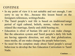 CONTINUE
• In my point of view it is not suitable and not enough, I am
sorry to say to this….because this lesson based on the
foreigners references, writings/books.
• The Tamil people’s real life is based on traditional/sanga
period of rigid cultural, beliefs, norms, values in sexual
related like marriage, family and child bearing etc.
• Education is elixir of human life and it can make change.
But the education system and Tamil people’s daily life both
are having opposite direction, not only that globalization,
mass media, all are make changes the people behaviours,
• So need for the complete study about Tamil people’s sexual
behaviour to develop the Sex Education Curriculum to Tamil
Nadu.
Continue…..
 