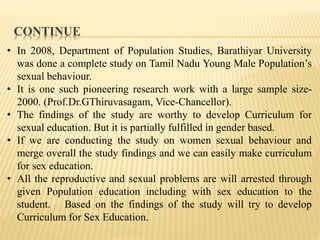 CONTINUE
• In 2008, Department of Population Studies, Barathiyar University
was done a complete study on Tamil Nadu Young Male Population’s
sexual behaviour.
• It is one such pioneering research work with a large sample size-
2000. (Prof.Dr.GThiruvasagam, Vice-Chancellor).
• The findings of the study are worthy to develop Curriculum for
sexual education. But it is partially fulfilled in gender based.
• If we are conducting the study on women sexual behaviour and
merge overall the study findings and we can easily make curriculum
for sex education.
• All the reproductive and sexual problems are will arrested through
given Population education including with sex education to the
student. Based on the findings of the study will try to develop
Curriculum for Sex Education.
 