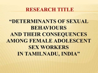 RESEARCH TITLE
“DETERMINANTS OF SEXUAL
BEHAVIOURS
AND THEIR CONSEQUENCES
AMONG FEMALE ADOLESCENT
SEX WORKERS
IN TAMILNADU, INDIA”
 