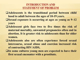 INTRODUCTION AND
STATEMENT OF PROBLEM
Adolescents is the transitional period between child
hood to adult between the ages of 10-19 years.
Sexual exposure is occurring at ages as young as 9–12
years
Adolescent girls face two to five times the risk of
maternal mortality, unwanted pregnancies often end in
abortion. It is greater risk to adolescents than for older
women.
Adolescents also are often experience forced sexual
intercourse, sexual abuse and coercion increased risk
of contracting HIV/AIDS,
In some cultures young men are expected to have their
first sexual encounter with a prostitute.
 