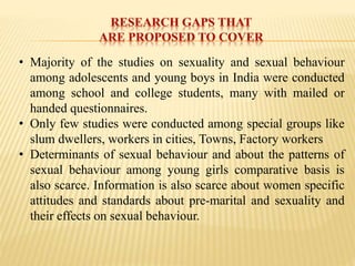 • Majority of the studies on sexuality and sexual behaviour
among adolescents and young boys in India were conducted
among school and college students, many with mailed or
handed questionnaires.
• Only few studies were conducted among special groups like
slum dwellers, workers in cities, Towns, Factory workers
• Determinants of sexual behaviour and about the patterns of
sexual behaviour among young girls comparative basis is
also scarce. Information is also scarce about women specific
attitudes and standards about pre-marital and sexuality and
their effects on sexual behaviour.
 