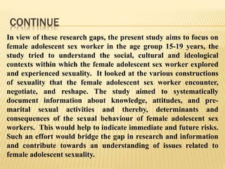 CONTINUE
In view of these research gaps, the present study aims to focus on
female adolescent sex worker in the age group 15-19 years, the
study tried to understand the social, cultural and ideological
contexts within which the female adolescent sex worker explored
and experienced sexuality. It looked at the various constructions
of sexuality that the female adolescent sex worker encounter,
negotiate, and reshape. The study aimed to systematically
document information about knowledge, attitudes, and pre-
marital sexual activities and thereby, determinants and
consequences of the sexual behaviour of female adolescent sex
workers. This would help to indicate immediate and future risks.
Such an effort would bridge the gap in research and information
and contribute towards an understanding of issues related to
female adolescent sexuality.
 