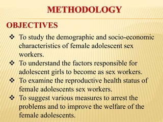  To study the demographic and socio-economic
characteristics of female adolescent sex
workers.
 To understand the factors responsible for
adolescent girls to become as sex workers.
 To examine the reproductive health status of
female adolescents sex workers.
 To suggest various measures to arrest the
problems and to improve the welfare of the
female adolescents.
OBJECTIVES
 