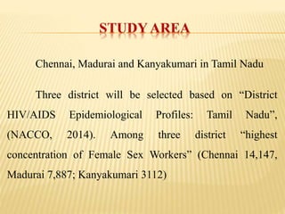 Chennai, Madurai and Kanyakumari in Tamil Nadu
Three district will be selected based on “District
HIV/AIDS Epidemiological Profiles: Tamil Nadu”,
(NACCO, 2014). Among three district “highest
concentration of Female Sex Workers” (Chennai 14,147,
Madurai 7,887; Kanyakumari 3112)
 