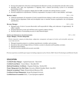  Oversaw all components of business unit integration into financial systems,customerportal, and sales order system.
 Identified risks, gaps, and requirements in migrating from a manual provisioning system to an automated
provisioning system.
 Validated the processes required to migrate data for 6,000 customers into existing business systems.
 Ensured comprehensive identification of delivery requirements for project in order to meet timelines and budget.
Business Analyst 2006 to 2008
 Collected requirements for integration of newly acquired division relating to order entry and provisioning systems.
 Liaised between department heads and development team to translate business requirements into development
specifications.
Revenue Manager 2005 to 2006
 Managed team of eleven Accounts Receivable staff responsible for billing and collections of approximately $8
million monthly.
 Integrated financial systems and staff from newly acquired company division.
 Ensured collection of outstanding accounts to meet financial targets.
POINT OF PRESENCE TECHNOLOGIES 2003 to 2004
Project Manager, Wireless Integration
Wireless integration company providing design, configuration, management, and support of wireless and wired public and private
access data networks.
 Managed integration projects to coordinate manufacturers, installers, and customers .
 Ensured on time and on budget delivery of wireless systems to education and hospitality customers .
 Managed project budgets.
 Oversaw accounts payable and accounts receivable.
Previousexperience available upon request includingcompanies such as Nortel,AT&T, Kestrel Technologies and Deloitte Touche
EDUCATION
CertifiedProduct Manager – Applied Frameworks – March 2015
CertifiedScrumMaster – ScrumAlliance – December2014
Buildand Foundations Certificates – Pragmatic Marketing – October2014
Project Management Core (Part Time), University ofBritish Columbia, March –June 2014
Financial Accounting (1st
Year), WhartonSchoolofBusiness,2014
Certificate in ProjectManagement, George WashingtonUniversity
CertifiedGeneral Accountant (CGA), 1st
yearofprogramcompleted
 