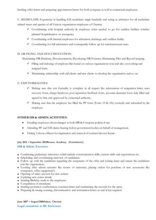 Sending offer letters and preparing appointment letters for both company as well as contractual employees.
C. MEDICLAIM: Experience in handling ESI mediclaim single handedly and acting as arbitrator for all mediclaim
related issues and queries of all Various organization employees of Chennai.
 Coordinating with hospital authority & employee when needed to go for cashless facilities whether
planned hospitalization or emergency.
 Coordinating with internal employees for admission, discharge and cashless facility.
 Coordinating for bill submission and consequently follow up for reimbursement cases.
D. HR FILING AND DOCUMENTATION:
Maintaining HR Database, Documentations, Developing HR Formats, Maintaining Files and Record keeping.
 Filling and indexing of employee files based on various organizations wise and also on working and
resigned basis.
 Maintaining relationship with old clients and new clients to develop the organization and so on.
E. EXIT FORMALITIES:
 Making sure that exit formality is complete in all respect like submissions of resignation letter, asset
recovery form, charge handover, post separation feedback form, accounts clearance form duly filled and
signed by him and approved by concerned authority.
 Making sure that the employee has filled the PF form (Form 19 & 10c) correctly and submitted by the
employee.
OTHER HR & ADMIN ACTIVITIES:
 Emailing employees about changes in both HR & Company policies if any
 Attending PF and ESI claims hearing before government bodies on behalf of management.
 Visiting Labour officers for registration and renewal of contract labours license.
July 2012 – September 2012Bounce Academy. (Coimbatore)
HR & Admin Executive
 Conducting preliminary interviews which include communication skills, current skills and expectations etc.
 Scheduling and coordinating interview of candidates.
 Follow up with the candidates regarding the acceptance of the offer and joining dates and ensure the candidates
join the organization..
 Looking after admin activities like review of stationary, placing orders for purchase of new accessories like
computers, office equipment’s.
 Opening of salary account for new joinees
 Updating new joinee details
 Sending Birthday mails to the employees
 Compilation of attendance
 Sending probation confirmation, extension letter and maintaining the records for the same.
 Preparing & issuing warning, discontinuation and termination letters as and when required.
June 2007 – August’2008Adyar, Chennai
Legal consultant in BC Associates
 