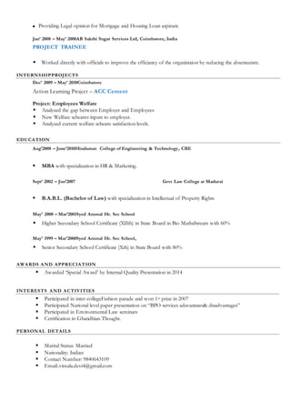  Providing Legal opinion for Mortgage and Housing Loan aspirant.
Jan’ 2008 – May’ 2008AB Sakthi Sugar Services Ltd, Coimbatore, India
PROJECT TRAINEE
 Worked directly with officials to improve the efficiancy of the organistaion by reducing the absenteeism.
INTERNSHIPPROJECTS
Dec’ 2009 – May’ 2010Coimbatore
Action Learning Project – ACC Cement
Project: Employees Welfare
 Analyzed the gap between Employer and Employees
 New Welfare scheams inputs to employer.
 Analyzed current welfare scheam satisfaction levels.
EDUCATION
Aug’2008 – June’2010Hindustan College of Engineering & Technology, CBE
 MBA with specialization in HR & Marketing.
Sept’ 2002 – Jun’2007 Govt Law College at Madurai
 B.A.B.L. (Bachelor of Law) with specialization in Intellectual of Property Rights
May’ 2000 – Mar’2001Syed Ammal Hr. Sec School
 Higher Secondary School Certificate (XIIth) in State Board in Bio MathsStream with 60%
May’ 1999 – Mar’2000Syed Ammal Hr. Sec School,
 Senior Secondary School Certificate (Xth) in State Board with 80%
AWARDS AND APPRECIATION
 Awarded ‘Special Award’ by Internal Quality Presentation in 2014
INTERESTS AND ACTIVITIES
 Participated in inter-collegeFashion parade and won 1st prize in 2007
 Participated National level paper presentation on “BPO services adavantates& disadvantages”
 Participated in Environmental Law seminars
 Certification in Ghandhian Thought.
PERSONAL DETAILS
 Marital Status: Married
 Nationality: Indian
 Contact Number: 9840643109
 Email:.vimala.devi4@gmail.com
 