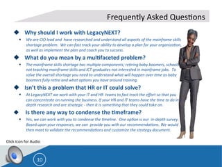  
u  Why	
  should	
  I	
  work	
  with	
  LegacyNEXT?	
  	
  	
  
§  We	
  are	
  CIO	
  lead	
  and	
  	
  have	
  researched	
  and	
  understand	
  all	
  aspects	
  of	
  the	
  mainframe	
  skills	
  
shortage	
  problem.	
  	
  We	
  can	
  fast	
  track	
  your	
  ability	
  to	
  develop	
  a	
  plan	
  for	
  your	
  organiza=on,	
  
as	
  well	
  as	
  implement	
  the	
  plan	
  and	
  coach	
  you	
  to	
  success.	
  	
  	
  
u  What	
  do	
  you	
  mean	
  by	
  a	
  mul;faceted	
  problem?	
  
§  The	
  mainframe	
  skills	
  shortage	
  has	
  mul=ple	
  components;	
  re=ring	
  baby	
  boomers,	
  schools	
  
not	
  teaching	
  mainframe	
  skills	
  and	
  ICT	
  graduates	
  not	
  interested	
  in	
  mainframe	
  jobs.	
  	
  To	
  
solve	
  the	
  overall	
  shortage	
  you	
  need	
  to	
  understand	
  what	
  will	
  happen	
  over	
  =me	
  as	
  baby	
  
boomers	
  fully	
  re=re	
  and	
  what	
  op=ons	
  you	
  have	
  around	
  training.	
  	
  	
  
u  Isn’t	
  this	
  a	
  problem	
  that	
  HR	
  or	
  IT	
  could	
  solve?	
  	
  
§  At	
  LegacyNEXT	
  we	
  work	
  with	
  your	
  IT	
  and	
  HR	
  	
  teams	
  to	
  fast	
  track	
  the	
  eﬀort	
  so	
  that	
  you	
  
can	
  concentrate	
  on	
  running	
  the	
  business.	
  If	
  your	
  HR	
  and	
  IT	
  teams	
  have	
  the	
  =me	
  to	
  do	
  in-­‐
depth	
  research	
  and	
  are	
  strategic	
  -­‐	
  then	
  it	
  is	
  something	
  that	
  they	
  could	
  take	
  on.	
  	
  
u 	
  	
  	
  	
  Is	
  there	
  any	
  way	
  to	
  condense	
  the	
  ;meframe?	
  
§  Yes,	
  we	
  can	
  work	
  with	
  you	
  to	
  condense	
  the	
  =meline.	
  	
  One	
  op=on	
  is	
  our	
  	
  in-­‐depth	
  survey.	
  
Based	
  upon	
  your	
  responses,	
  we	
  can	
  	
  provide	
  you	
  with	
  our	
  recommenda=ons.	
  We	
  would	
  
then	
  meet	
  to	
  validate	
  the	
  recommenda=ons	
  and	
  customize	
  the	
  strategy	
  document.	
  	
  
	
  
	
  
10
Frequently	
  Asked	
  Ques8ons	
  
Click	
  Icon	
  for	
  Audio	
  
 