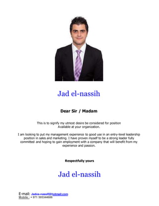 Jad el-nassih
Dear Sir / Madam
This is to signify my utmost desire be considered for position
Available at your organization.
I am looking to put my management experience to good use in an entry-level leadership
position in sales and marketing. I have proven myself to be a strong leader fully
committed and hoping to gain employment with a company that will benefit from my
experience and passion.
Respectfully yours
Jad el-nassih
E-mail: Jados-nassif@hotmail.com
Mobile : + 971 505344686
 