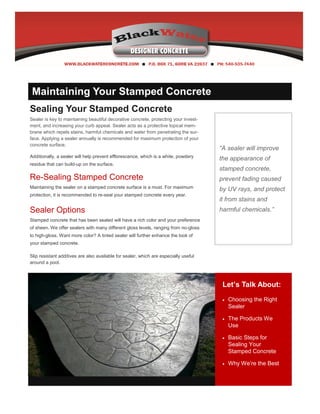“A sealer will improve
the appearance of
stamped concrete,
prevent fading caused
by UV rays, and protect
it from stains and
harmful chemicals.”
Let’s Talk About:
 Choosing the Right
Sealer
 The Products We
Use
 Basic Steps for
Sealing Your
Stamped Concrete
 Why We’re the Best
Sealing Your Stamped Concrete
Sealer is key to maintaining beautiful decorative concrete, protecting your invest-
ment, and increasing your curb appeal. Sealer acts as a protective topical mem-
brane which repels stains, harmful chemicals and water from penetrating the sur-
face. Applying a sealer annually is recommended for maximum protection of your
concrete surface.
Additionally, a sealer will help prevent efflorescence, which is a white, powdery
residue that can build-up on the surface.
Re-Sealing Stamped Concrete
Maintaining the sealer on a stamped concrete surface is a must. For maximum
protection, it is recommended to re-seal your stamped concrete every year.
Sealer Options
Stamped concrete that has been sealed will have a rich color and your preference
of sheen. We offer sealers with many different gloss levels, ranging from no-gloss
to high-gloss. Want more color? A tinted sealer will further enhance the look of
your stamped concrete.
Slip resistant additives are also available for sealer, which are especially useful
around a pool.
Add Value to Your Newsletter
Keep your content as current as possible. If you publish a monthly letter, ensure
you include content from only the last month. Also, use photographs and other
visuals to add interest and enable the reader to scan quickly for information.
Maintaining Your Stamped Concrete
 