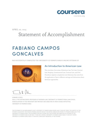 coursera.org
Statement of Accomplishment
APRIL 20, 2015
FABIANO CAMPOS
GONCALVES
HAS SUCCESSFULLY COMPLETED THE UNIVERSITY OF PENNSYLVANIA'S ONLINE OFFERING OF
An Introduction to American Law
This overview of six areas of American law: Tort Law, Contract
Law, Property, Constitutional Law, Criminal Law, and Civil
Procedure, explores complexities and dilemmas that arise from
the application of law in different settings and distinctions about
American approaches.
EDWARD B. ROCK
SAUL A. FOX DISTINGUISHED PROFESSOR OF BUSINESS LAW, UNIVERSITY OF PENNSYLVANIA LAW SCHOOL
SENIOR ADVISOR TO THE PRESIDENT AND PROVOST AND DIRECTOR OF OPEN COURSE INITIATIVES,
UNIVERSITY OF PENNSYLVANIA
THIS STATEMENT OF ACCOMPLISHMENT IS NOT A UNIVERSITY OF PENNSYLVANIA DEGREE; AND IT DOES NOT VERIFY THE IDENTITY OF THE
STUDENT; PLEASE NOTE: THIS ONLINE OFFERING DOES NOT REFLECT THE ENTIRE CURRICULUM OFFERED TO STUDENTS ENROLLED AT THE
UNIVERSITY OF PENNSYLVANIA. THIS STATEMENT DOES NOT AFFIRM THAT THIS STUDENT WAS ENROLLED AS A STUDENT AT THE
UNIVERSITY OF PENNSYLVANIA IN ANY WAY. IT DOES NOT CONFER A UNIVERSITY OF PENNSYLVANIA GRADE; IT DOES NOT CONFER
UNIVERSITY OF PENNSYLVANIA CREDIT; IT DOES NOT CONFER ANY CREDENTIAL TO THE STUDENT.
 