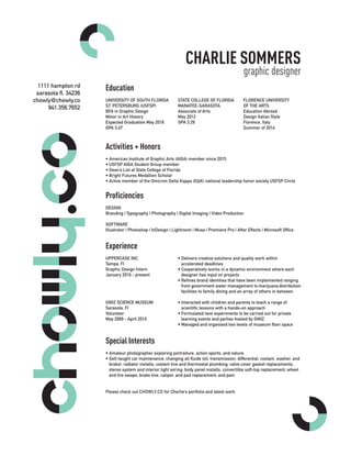 CHARLIE SOMMERS
graphic designer
Education
UNIVERSITY OF SOUTH FLORIDA
ST. PETERSBURG (USFSP)
BFA in Graphic Design
Minor in Art History
Expected Graduation May 2016
GPA 3.47
Activities + Honors
• American Institute of Graphic Arts (AIGA) member since 2015
• USFSP AIGA Student Group member
• Dean’s List at State College of Florida
• Bright Futures Medallion Scholar
• Active member of the Omicron Delta Kappa (OΔK) national leadership honor society USFSP Circle
Experience
UPPERCASE INC
Tampa, Fl
Graphic Design Intern
January 2016 - present
GWIZ SCIENCE MUSEUM
Sarasota, Fl
Volunteer
May 2009 - April 2010
Proficiencies
DESIGN
Branding | Typography | Photography | Digital Imaging | Video Production
SOFTWARE
Illustrator | Photoshop | InDesign | Lightroom | Muse | Premiere Pro | After Effects | Microsoft Office
Special Interests
• Amateur photographer exploring portraiture, action sports, and nature
• Self-taught car maintenance: changing all fluids (oil, transmission, differential, coolant, washer, and
brake); radiator installs; coolant line and thermostat plumbing; valve cover gasket replacements;
stereo system and interior light wiring; body panel installs, convertible soft-top replacement; wheel
and tire swaps; brake line, caliper, and pad replacement; and pain
Please check out CHOWLY.CO for Charlie’s portfolio and latest work
STATE COLLEGE OF FLORIDA
MANATEE-SARASOTA
Associate of Arts
May 2012
GPA 3.29
FLORENCE UNIVERSITY
OF THE ARTS
Education Abroad
Design Italian Style
Florence, Italy
Summer of 2014
• Delivers creative solutions and quality work within
accelerated deadlines
• Cooperatively works in a dynamic environment where each
designer has input on projects
• Refines brand identities that have been implemented ranging
from government water management to marijuana distribution
facilities to family dining and an array of others in between
• Interacted with children and parents to teach a range of
scientific lessons with a hands-on approach
• Formulated new experiments to be carried out for private
learning events and parties hosted by GWIZ
• Managed and organised two levels of museum floor space
1111 hampton rd
sarasota fl, 34236
chowly@chowly.co
941.356.7652
 