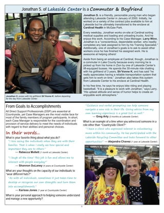 3
All Direct Support Professionals (DSP) are essential at
Countryside, yet Case Managers are the most visible face for
most of the family members of program participants. In short,
each Case Manager is responsible for the coordination and
provision of service delivery to meet the needs of individuals
with regard to their abilities and personal choices.
In their words...
What is your favorite thing about what you do?
“I love seeing the individuals when they are with their
families. That is when I really see how special and
important they are to others.”
— Rebecca Mollett (1 month at Lakeside Center)
“I laugh all the time! This job is fun and allows me to
interact with people everyday!”
— Shannon DuLaney (4 years at Countryside Center)
What are your thoughts on the capacity of our individuals to
“wear different hats?”
“As with all individuals, sometimes it just takes time to
develop or recognize our own strengths and turn them
into accomplishments.”
— Karissa Jones (1 year at Countryside Center)
What is your personal approach to helping someone understand
and manage a new opportunity?
“Guidance and verbal prompting can help someone
navigate a new role in their life. Giving advice from my
own learning experience is a great tool as well.”
— Greg Arty (3 months at Lakeside Center)
What is an example of a time when you witnessed someone in a
role other than “Countryside Client?”
“I have a client who expressed interest in volunteering
more within his community. He has participated with the
Lakeside Recycling Committee and looks forward to other
opportunities!” — Alejandra Chavez (1 year at Lakeside Center)
Jonathan S. of Lakeside Center is a Commuter & Boyfriend
Jonathan S. is a friendly, personable young man who began
attending Lakeside Center in January of 2000. Initially, he
worked on a variety of the contract jobs available to him at
Lakeside but he ultimately transitioned to the enclave at
Cardinal Health in McGaw Park.
Every weekday, Jonathan works on-site at Cardinal sorting
medical supplies and loading and unloading trucks. And he
enjoys this work. According to his Case Manager, Larry Winn,
Jonathan is a “conscientious, dependable worker, who readily
completes any task assigned to him by his Training Specialist.”
Additionally, one of Jonathan’s goals is to ask to assist other
workers once he has finished his assigned work. He is
awesome at helping others!
Aside from being an employee at Cardinal, though, Jonathan is
a commuter in Lake County because every morning he is
picked up from his home in Zion by one of Lakeside Center’s
lift-equipped busses. He spends the 30-minute ride chatting
with his girlfriend of 3 years, Sh’Vonne K. and has said “he
really appreciates having a reliable transportation system that
gets him to work on time.” Jonathan also takes this system
from Lakeside Center to his enclave at Cardinal Health.
In his free time, he says he enjoys bike riding and playing
basketball. “It is a pleasure to work with Jonathan,” says Larry.
“His upbeat attitude and sense of humor helps to create an
enjoyable work atmosphere.”Jonathan S. poses with his girlfriend Sh’Vonne K. before departing
for the day from Lakeside Center.
From Goals to Accomplishments
 