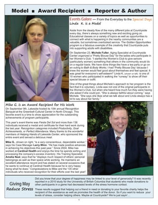 Aside from the steady flow of the many different jobs at Countryside
every day, there’s always something new and exciting going on.
Educational classes on a variety of topics as well as opportunities to
connect with what is happening in the nearby communities are a
valuable, but sometimes overlooked service. The Golden Opportunities
program is a fabulous example of the creativity that Countryside puts
into supporting adults with disabilities.
On September 23, Michele Fuller, Aging Specialist at Countryside
Center organized a “Pretty Blouse Day” for the ladies who participate in
her Women’s Club. “I started the Women’s Club to give seniors
(particularly women) something that others in the community would do
on a regular basis. We have done things like have a tea party or go on
an outing to Bath & Body Works. I had ‘Pretty Blouse Day’ because I
knew the women would feel good about themselves and feel special. It
was great for everyone’s self-esteem!” Linda K. (shown on left) is one of
10 women who participated in walking the “runway” to show off their
special blouse or outfit.
One of the great things about Michele’s approach to her program is the
fact that it is voluntary. Linda was not one of the original participants in
the Women’s Club, but when she heard how much fun they were having
she asked if she could join. “She is always faithful about coming,” says
Michele. “She says she likes what we talk about and Linda always has a
lot to say about her family.”
4
Events Galore — From the Everyday to the Special Days
Linda K. is a Model
Model ■ Award Recipient ■ Reporter & Author
Mike G. is an Award Recipient for His Work
On September 9th, Lakeside hosted its 10th annual Recognition
Banquet at the Greenbelt Cultural Center in North Chicago. This
favorite event is a time to show appreciation for the outstanding
achievements of program participants.
This year’s event theme was Fiesta Del Sol and more than 136
individuals received a medal and certificate for their hard work during
the last year. Recognition categories included Productivity, Goal
Achievements, or Perfect Attendance. Many thanks to the wonderful
members of Helping Hands of Lakeside Center, who sponsored the
entire event and served a delicious meal.
Mike G., shown on right, “is a very conscientious, dependable worker,”
says his Case Manager Larry Winn. “He has made positive advances
in achieving his objectives this past year.” Since 2004, Mike has
worked at Cardinal Health and enjoys the time he spends sorting and
processing the company’s excess inventory. His Training Specialist,
Amelia Neal, says that he “displays much respect of others’ personal
belongings as well as their space while working. He maintains an
excellent attendance record and has stated on several occasions that
he wants to continue at Cardinal Health because he is very happy
doing what he does.” Congratulations to Mike and the 135 other
individuals who received recognition for their efforts over the last year!
Did you know that your degree of happiness may be linked to your level of generosity? It was recently
reported in a 2010 study for the University of British Columbia that students who made donations to
other participants in a game had decreased levels of the stress hormone cortisol.
These results suggest that helping out a friend in need or donating to your favorite charity helps the
recipient of the assistance as well as promotes the health of the donor. So if you want to reduce your
levels of stress, consider helping others. Maybe at Countryside? We’re just sayin’…
Giving May
Reduce Stress
 