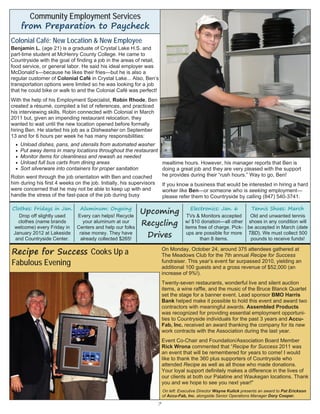 7
Colonial Café: New Location & New Employee
Benjamin L. (age 21) is a graduate of Crystal Lake H.S. and
part-time student at McHenry County College. He came to
Countryside with the goal of finding a job in the areas of retail,
food service, or general labor. He said his ideal employer was
McDonald’s—because he likes their fries—but he is also a
regular customer of Colonial Café in Crystal Lake... Also, Ben’s
transportation options were limited so he was looking for a job
that he could bike or walk to and the Colonial Café was perfect!
With the help of his Employment Specialist, Robin Rhode, Ben
created a résumé, compiled a list of references, and practiced
his interviewing skills. Robin connected with Colonial in March
2011 but, given an impending restaurant relocation, they
wanted to wait until the new location opened before formally
hiring Ben. He started his job as a Dishwasher on September
13 and for 6 hours per week he has many responsibilities:
 Unload dishes, pans, and utensils from automated washer
 Put away items in many locations throughout the restaurant
 Monitor items for cleanliness and rewash as needed
 Unload full bus carts from dining areas
 Sort silverware into containers for proper sanitation
Robin went through the job orientation with Ben and coached
him during his first 4 weeks on the job. Initially, his supervisors
were concerned that he may not be able to keep up with and
handle the stress of the fast-pace of the job during busy
mealtime hours. However, his manager reports that Ben is
doing a great job and they are very pleased with the support
he provides during their “rush hours.” Way to go, Ben!
If you know a business that would be interested in hiring a hard
worker like Ben—or someone who is seeking employment—
please refer them to Countryside by calling (847) 540-3741.
Community Employment Services
from Preparation to Paycheck
On Monday, October 24, around 375 attendees gathered at
The Meadows Club for the 7th annual Recipe for Success
fundraiser. This year’s event far surpassed 2010, yielding an
additional 100 guests and a gross revenue of $52,000 (an
increase of 9%!).
Twenty-seven restaurants, wonderful live and silent auction
items, a wine raffle, and the music of the Bruce Blanck Quartet
set the stage for a banner event. Lead sponsor BMO Harris
Bank helped make it possible to hold this event and award two
contractors with meaningful awards. Assembled Products
was recognized for providing essential employment opportuni-
ties to Countryside individuals for the past 3 years and Accu-
Fab, Inc. received an award thanking the company for its new
work contracts with the Association during the last year.
Event Co-Chair and Foundation/Association Board Member
Rick Wrona commented that “Recipe for Success 2011 was
an event that will be remembered for years to come! I would
like to thank the 360 plus supporters of Countryside who
attended Recipe as well as all those who made donations.
Your loyal support definitely makes a difference in the lives of
our clients at both our Palatine and Waukegan locations. Thank
you and we hope to see you next year!"
On left: Executive Director Wayne Kulick presents an award to Pat Erickson
of Accu-Fab, Inc. alongside Senior Operations Manager Dory Cooper.
Recipe for Success Cooks Up a
Fabulous Evening
Upcoming
Recycling
Drives
Clothes: Fridays in Jan.
Drop off slightly used
clothes (name brands
welcome) every Friday in
January 2012 at Lakeside
and Countryside Center.
Aluminum: Ongoing
Every can helps! Recycle
your aluminum at our
Centers and help our folks
raise money. They have
already collected $265!
Electronics: Jan. 6
TVs & Monitors accepted
w/ $10 donation—all other
items free of charge. Pick-
ups are possible for more
than 8 items.
Tennis Shoes: March
Old and unwanted tennis
shoes in any condition will
be accepted in March (date
TBD). We must collect 500
pounds to receive funds!
 
