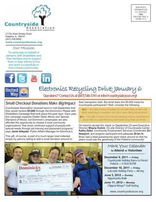 NON-PROFIT
ORGANIZATION
U.S. POSTAGE
PAID
PALATINE P&DC IL
PERMIT #172
21154 West Shirley Road
Palatine, IL 60074
(847) 438-8855
www.countrysideassn.org
Our Mission
To advocate on behalf of
persons with disabilities and
their families and to support
them in their efforts to live
and work successfully in
their chosen community.
Countryside Association received word in mid-September that
they would receive $5,000 through the Dominick’s People with
Disabilities Campaign that took place this past April. Each year,
this campaign supports Easter Seals Illinois and Special
Olympics of Illinois, but Dominick’s employees are also
afforded the opportunity to choose 5 local community
organizations “that show continued support of people with
special needs through job training and placement programs,”
says Janet Alikpala, Public Affairs Manager for Dominick’s.
This gift, of course, is part of a much larger total collected
simply by patrons opting to add a small donation amount to
their transaction total. But what does this $5,000 mean for
Countryside participants? Well, consider the following…
On hand to accept the check on September 23 were Executive
Director Wayne Kulick, On-site Director of Countryside Center
Kathy Deka, Community Employment Services Coordinator DJ
Newport, and program participant and advocate Brian H.
Brian had a blast parading the giant check around so that his
peers could see the generosity of the Palatine community!
Mark Your Calendar
to Attend or Volunteer
December 9, 2011 — Friday
Countryside Holiday Dance & Parent
Potluck — 5:30-8:30 PM
December 16, 2011 — Friday
Lakeside Holiday Party — All day
June 3, 2012 — Sunday
Opportunity Walk
June 11, 2012 — Monday
Clipped Wings® Golf Outing
www.countrysideassn.org
8
Electronics Recycling Drive: January 6
Questions?ContactUsat(847)540-3741orinfo@countrysideassn.org!
Small Checkout Donations Make Big Impact
$25 — Provides 2 hours of support for an individual to learn the
skills necessary to complete a new job or learn daily living skills.
$50 — Provides 4 hours of on-site job coaching with an individual to
assist them in understanding and performing their job duties.
 
