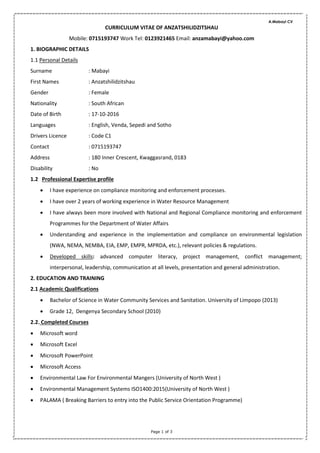 A.Mabayi CV
Page 1 of 3
CURRICULUM VITAE OF ANZATSHILIDZITSHAU
Mobile: 0715193747 Work Tel: 0123921465 Email: anzamabayi@yahoo.com
1. BIOGRAPHIC DETAILS
1.1 Personal Details
Surname : Mabayi
First Names : Anzatshilidzitshau
Gender : Female
Nationality : South African
Date of Birth : 17-10-2016
Languages : English, Venda, Sepedi and Sotho
Drivers Licence : Code C1
Contact : 0715193747
Address : 180 Inner Crescent, Kwaggasrand, 0183
Disability : No
1.2 Professional Expertise profile
 I have experience on compliance monitoring and enforcement processes.
 I have over 2 years of working experience in Water Resource Management
 I have always been more involved with National and Regional Compliance monitoring and enforcement
Programmes for the Department of Water Affairs
 Understanding and experience in the implementation and compliance on environmental legislation
(NWA, NEMA, NEMBA, EIA, EMP, EMPR, MPRDA, etc.), relevant policies & regulations.
 Developed skills: advanced computer literacy, project management, conflict management;
interpersonal, leadership, communication at all levels, presentation and general administration.
2. EDUCATION AND TRAINING
2.1 Academic Qualifications
 Bachelor of Science in Water Community Services and Sanitation. University of Limpopo (2013)
 Grade 12, Dengenya Secondary School (2010)
2.2. Completed Courses
 Microsoft word
 Microsoft Excel
 Microsoft PowerPoint
 Microsoft Access
 Environmental Law For Environmental Mangers (University of North West )
 Environmental Management Systems ISO1400:2015(University of North West )
 PALAMA ( Breaking Barriers to entry into the Public Service Orientation Programme)
 