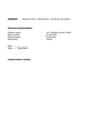 HOBBIES:- Playing cricket , Riding Bikes, Travelling new places .
Personal memorandum:-
Fathers name : Sh. Virendra Kumar Tiwari
Date of birth : 11-08-1993
Marital Status : Unmarried
Nationality : Indian
Date : -__________
Place : - New Delhi.
(AMAN KUMAR TIWARI)
 