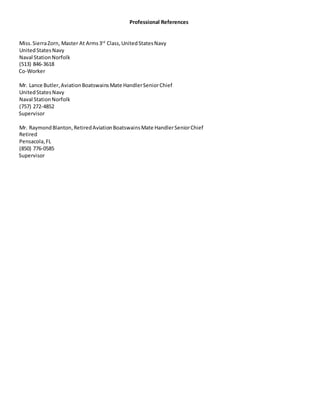 Professional References
Miss. SierraZorn, Master At Arms3rd
Class,UnitedStatesNavy
UnitedStatesNavy
Naval StationNorfolk
(513) 846-3618
Co-Worker
Mr. Lance Butler,AviationBoatswainsMate HandlerSeniorChief
UnitedStatesNavy
Naval StationNorfolk
(757) 272-4852
Supervisor
Mr. RaymondBlanton,RetiredAviationBoatswainsMate HandlerSeniorChief
Retired
Pensacola,FL
(850) 776-0585
Supervisor
 