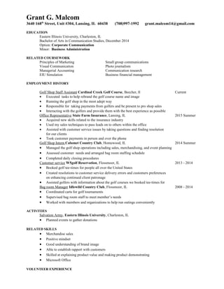 Grant G. Malcom
3640 168th
Street, Unit #304, Lansing, IL 60438 (708)997-1992 grant.malcom14@gmail.com
EDUCATION
Eastern Illinois University, Charleston, IL
Bachelor of Arts in Communication Studies, December 2014
Option: Corporate Communication
Minor: Business Administration
RELATED COURSEWORK
Principles of Marketing Small group communications
Visual Communication Photo journalism
Managerial Accounting Communication research
EIU Simulation Business financial management
EMPLOYMENT HISTORY
Golf Shop Staff Assistant Cardinal Creek Golf Course, Beecher, Il Current
• Executed tasks to help rebrand the golf course name and image
• Running the golf shop in the most adept way
• Responsible for taking payments from golfers and be present to pro shop sales
• Interacting with the golfers and provide them with the best experience as possible
Office Representative State Farm Insurance, Lansing, IL 2015 Summer
• Acquired new skills related to the insurance industry
• Used my sales techniques to pass leads on to others within the office
• Assisted with customer service issues by taking questions and finding resolution
for our clients
• Took customer payments in person and over the phone
Golf Shop Intern Calumet Country Club, Homewood, IL 2014 Summer
• Managed the golf shop operations including sales, merchandising, and event planning
• Assessed customer needs and arranged bag room staffing schedule
• Completed daily closing procedures
Customer service W5golf Reservation, Flossmoor, IL 2013 - 2014
• Booked golf tee-times for people all over the United States
• Created resolutions to customer service delivery errors and customers preferences
on enhancing continued client patronage
• Assisted golfers with information about the golf courses we booked tee-times for
Bag room Manager Idlewild Country Club, Flossmoor, IL 2008 - 2014
• Coordinated carts for golf tournaments
• Supervised bag room staff to meet member’s needs
• Worked with members and organizations to help run outings conveniently
ACTIVITIES
Salvation Army, Eastern Illinois University, Charleston, IL
• Planned events to gather donations
RELATED SKILLS
• Merchandise sales
• Positive mindset
• Good understanding of brand image
• Able to establish rapport with customers
• Skilled at explaining product value and making product demonstrating
• Microsoft Office
VOLUNTEER EXPERIENCE
 