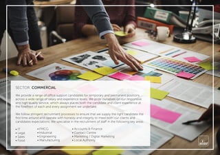 SECTOR: COMMERCIAL
We provide a range of office support candidates for temporary and permanent positions
across a wide range of salary and experience levels. We pride ourselves on our responsive
and high quality service, which always places both the candidate and client experience at
the forefront of each and every assignment we undertake.
We follow stringent recruitment processes to ensure that we supply the right candidate the
ﬁrst time around and operate with honesty and integrity to meet both our clients and
candidates expectations. We specialise in the recruitment of staff in the following key areas.
• IT
• Legal
• Sales
• Food
• FMCG
• Industrial
• Engineering
• Manufacturing
• Accounts & Finance
• Contact Centre
• Marketing / Digital Marketing
• Local Authority
 
