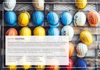 SECTOR: INDUSTRIAL
We understand the unique challenges and demands of the industrial market. With ﬂuctuating
workloads, long hours and volatile customer demands, you need team members who not
only have the skill to succeed in the role, but the resilience to control the operation.
With an established network of key inﬂuencers and a wide range of clients across a broad
spectrum of sectors including: Manufacturing, FMCG, Warehouse / Distribution, Food and
Logistics, we have the contacts and expertise so support your business.
• Production Managers
• Operations Managers
• Quality Managers
• Supervisors
• Health & Safety Manager
• Facilities Managers
• Senior Management
• General / Site Managers
• Warehouse / Logistic Managers
• Planners
 