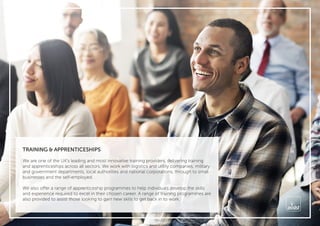 TRAINING & APPRENTICESHIPS
We are one of the UK’s leading and most innovative training providers, delivering training
and apprenticeships across all sectors. We work with logistics and utility companies, military
and government departments, local authorities and national corporations, through to small
businesses and the self-employed.
We also offer a range of apprenticeship programmes to help individuals develop the skills
and experience required to excel in their chosen career. A range of training programmes are
also provided to assist those looking to gain new skills to get back in to work.
 