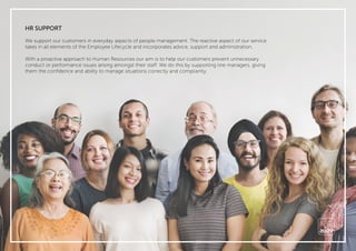 HR SUPPORT
We support our customers in everyday aspects of people management. The reactive aspect of our service
takes in all elements of the Employee Lifecycle and incorporates advice, support and administration.
With a proactive approach to Human Resources our aim is to help our customers prevent unnecessary
conduct or performance issues arising amongst their staff. We do this by supporting line managers, giving
them the conﬁdence and ability to manage situations correctly and compliantly.
 
