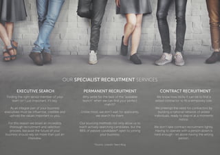 OUR SPECIALIST RECRUITMENT SERVICES
EXECUTIVE SEARCH PERMANENT RECRUITMENT CONTRACT RECRUITMENT
Finding the right senior member of your
team isn’t just important, it’s key.
As an integral part of your business
executives must be inﬂuential, credible and
uphold the values important to you.
For this reason we boast an incredibly
thorough recruitment and selection
process, because the future of your
business should rely on more than just an
interview.
Why settle for the best of the “available
bunch” when we can ﬁnd your perfect
match?
Unlike most, we don’t wait for applicants,
we search for them.
Our sourcing methods not only allow us to
reach actively searching candidates, but the
88% of passive candidates* open to joining
your business.
We know how tricky it can be to ﬁnd a
skilled contractor to ﬁll a temporary role.
We preempt the need for contractors by
building a national network of skilled
individuals, ready to step-in at a moments
notice.
We don’t take contract recruitment lightly.
Having to operate with a person down is
hard enough - let alone having the wrong
person.
*Source: LinkedIn Talent Blog
 