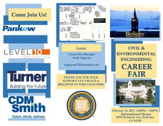 CIVIL &
ENVIRONMENTAL
ENGINEERING
CAREER
February 16, 2017, 1:00PM - 7:00PM
International House
2299 Piedmont Ave, Berkeley
CA 94720
Career Fair Manager
Andy Nguyen
anguyen172@berkeley.edu
FAIR
Contact
Come Join Us!
THANK YOU FOR YOUR
SUPPORT! LET’S BUILD A
BRIGHTER FUTURE TOGETHER!
 