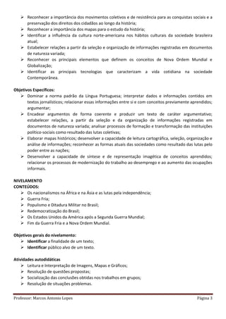 Professor: Marcos Antonio Lopes Página 3
 Reconhecer a importância dos movimentos coletivos e de resistência para as conquistas sociais e a
preservação dos direitos dos cidadãos ao longo da história;
 Reconhecer a importância dos mapas para o estudo da história;
 Identificar a influência da cultura norte-americana nos hábitos culturais da sociedade brasileira
atual;
 Estabelecer relações a partir da seleção e organização de informações registradas em documentos
de natureza variada;
 Reconhecer os principais elementos que definem os conceitos de Nova Ordem Mundial e
Globalização;
 Identificar as principais tecnologias que caracterizam a vida cotidiana na sociedade
Contemporânea.
Objetivos Específicos:
 Dominar a norma padrão da Língua Portuguesa; interpretar dados e informações contidos em
textos jornalísticos; relacionar essas informações entre si e com conceitos previamente aprendidos;
argumentar;
 Encadear argumentos de forma coerente e produzir um texto de caráter argumentativo;
estabelecer relações, a partir da seleção e da organização de informações registradas em
documentos de natureza variada; analisar processos de formação e transformação das instituições
político-sociais como resultado das lutas coletivas;
 Elaborar mapas históricos; desenvolver a capacidade de leitura cartográfica, seleção, organização e
análise de informações; reconhecer as formas atuais das sociedades como resultado das lutas pelo
poder entre as nações;
 Desenvolver a capacidade de síntese e de representação imagética de conceitos aprendidos;
relacionar os processos de modernização do trabalho ao desemprego e ao aumento das ocupações
informais.
NIVELAMENTO
CONTEÚDOS:
 Os nacionalismos na África e na Ásia e as lutas pela independência;
 Guerra Fria;
 Populismo e Ditadura Militar no Brasil;
 Redemocratização do Brasil;
 Os Estados Unidos da América após a Segunda Guerra Mundial;
 Fim da Guerra Fria e a Nova Ordem Mundial.
Objetivos gerais do nivelamento:
 Identificar a finalidade de um texto;
 Identificar público alvo de um texto.
Atividades autodidáticas
 Leitura e Interpretação de Imagens, Mapas e Gráficos;
 Resolução de questões propostas;
 Socialização das conclusões obtidas nos trabalhos em grupos;
 Resolução de situações problemas.
 