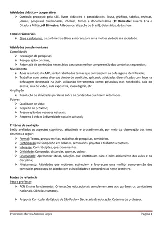 Professor: Marcos Antonio Lopes Página 4
Atividades didático – cooperativas
 Currículo proposto pela SEE, livros didáticos e paradidáticos, lousa, gráficos, tabelas, revistas,
jornais, pesquisas direcionadas, internet, filmes e documentários (3º Bimestre: Guerra Fria e
Ditadura Militar/4º Bimestre: A Redemocratização do Brasil), dicionários, data show.
Temas transversais
 Ética e cidadania: os parâmetros éticos e morais para uma melhor vivência na sociedade.
Atividades complementares
Consolidação
 Realização de pesquisas;
 Recuperação contínua;
 Retomada de conteúdos necessários para uma melhor compreensão dos conceitos sequenciais;
Nivelamento
 Após resultado da AAP, serão trabalhados temas que contemplem as defasagens identificadas;
 Trabalhar com textos diversos dentro do currículo, aplicando atividades diversificadas com foco na
defasagem detectada na AAP, utilizando ferramentas como: pesquisas nos notebooks, sala do
acessa, sala de vídeo, aula expositiva, lousa digital, etc.
Ampliação
 Resolução de atividades paralelas sobre os conteúdos que forem retomados.
Valores
 Qualidade de vida;
 Respeito ao próximo;
 Preservação dos recursos naturais;
 Respeito à vida e à diversidade social e cultural;
Critérios de avaliação
Serão avaliados os aspectos cognitivos, atitudinais e procedimentais, por meio da observação dos itens
descritos a seguir:
 Formal: Textos, provas escritas, trabalhos de pesquisas, seminários.
 Participação: Desempenho em debates, seminários, projetos e trabalhos coletivos.
 Interesse: Contribuições, questionamentos.
 Criticidade: Concordar, discordar, apontar, opinar.
 Criatividade: Apresentar ideias, soluções que contribuam para o bom andamento das aulas e da
disciplina;
 Nivelamento: Atividades que motivem, estimulem e favoreçam uma melhor compreensão dos
conteúdos propostos de acordo com as habilidades e competências neste semestre.
Fontes de referência
Para o professor:
 PCN Ensino fundamental: Orientações educacionais complementares aos parâmetros curriculares
nacionais. Ciências Humanas.
 Proposta Curricular do Estado de São Paulo – Secretaria da educação. Caderno do professor.
 