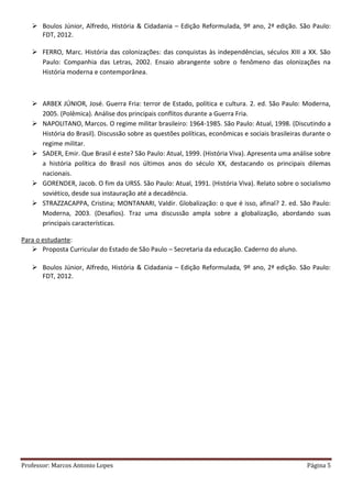 Professor: Marcos Antonio Lopes Página 5
 Boulos Júnior, Alfredo, História & Cidadania – Edição Reformulada, 9º ano, 2ª edição. São Paulo:
FDT, 2012.
 FERRO, Marc. História das colonizações: das conquistas às independências, séculos XIII a XX. São
Paulo: Companhia das Letras, 2002. Ensaio abrangente sobre o fenômeno das olonizações na
História moderna e contemporânea.
 ARBEX JÚNIOR, José. Guerra Fria: terror de Estado, política e cultura. 2. ed. São Paulo: Moderna,
2005. (Polêmica). Análise dos principais conflitos durante a Guerra Fria.
 NAPOLITANO, Marcos. O regime militar brasileiro: 1964-1985. São Paulo: Atual, 1998. (Discutindo a
História do Brasil). Discussão sobre as questões políticas, econômicas e sociais brasileiras durante o
regime militar.
 SADER, Emir. Que Brasil é este? São Paulo: Atual, 1999. (História Viva). Apresenta uma análise sobre
a história política do Brasil nos últimos anos do século XX, destacando os principais dilemas
nacionais.
 GORENDER, Jacob. O fim da URSS. São Paulo: Atual, 1991. (História Viva). Relato sobre o socialismo
soviético, desde sua instauração até a decadência.
 STRAZZACAPPA, Cristina; MONTANARI, Valdir. Globalização: o que é isso, afinal? 2. ed. São Paulo:
Moderna, 2003. (Desafios). Traz uma discussão ampla sobre a globalização, abordando suas
principais características.
Para o estudante:
 Proposta Curricular do Estado de São Paulo – Secretaria da educação. Caderno do aluno.
 Boulos Júnior, Alfredo, História & Cidadania – Edição Reformulada, 9º ano, 2ª edição. São Paulo:
FDT, 2012.
 