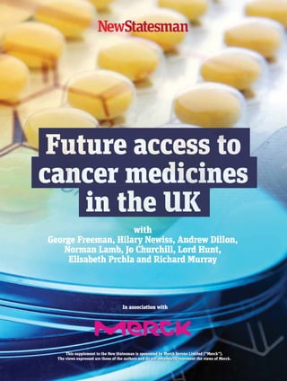 This supplement to the New Statesman is sponsored by Merck Serono Limited (“Merck”).
The views expressed are those of the authors and do not necessarily represent the views of Merck.
with
George Freeman, Hilary Newiss, Andrew Dillon,
Norman Lamb, Jo Churchill, Lord Hunt,
Elisabeth Prchla and Richard Murray
In association with
01 Merck cover.indd 1 29/03/2016 11:09:17
 