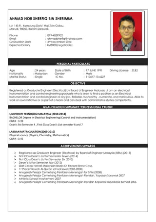 AHMAD NOR SHERFIQ BIN SHERIMIM
Lot 145 R , Kampung Dato’ Haji Zain Galau,
Marudi, 98050, Baram,Sarawak.
Phone : 019-4829952
Email : ahmadsherfiq@yahoo.com
Graduation Date : 4TH November 2014
Expected Salary : RM3000(negotiable)
PERSONAL PARTICULARS
Age : 24 years Date of Birth : 17 JUNE 1991 Driving License : D,B2
Nationality : Malaysian Gender : Male
Marital Status : Single IC No. : 910617-13-6227
OBJECTIVE
Registered as Graduate Engineer (Electrical) by Board of Engineer Malaysia , I am an electrical
instrumentation and control engineering graduate who is keen to find a position as an Electrical
Instrumentation and control engineer or any job. Reliable, trustworthy , numerate, and meticulous. Able to
work on own initiative or as part of a team and can deal with administrative duties competently.
QUALIFICATION SUMMARY/PROFESSIONAL PROFILE
UNIVERSITI TEKNOLOGI MALAYSIA (2010-2014)
BACHELOR Degree in Electrical Engineering (Control and Instrumentation)
CGPA : 3.39
Dean’s list Semester 4 , First Class Dean’s List semester 6 and 7
LABUAN MATRICULATION(2009-2010)
Physical science (Physics, Chemistry, Mathematics)
CGPA : 3.45
ACHIEVEMENTS/AWARDS
 Registered as Graduate Engineer (Electrical) by Board of Engineer Malaysia (BEM).(2015)
 First Class Dean’s List for Semester Seven (2014)
 First Class Dean’s List for Semester Six (2013)
 Dean’s list for Semester four (2012)
 Silat Cekak Hanafi Malaysian Books Of Record Show Case.
 1st Place Tilawah Al-Quran school level (2005-2008)
 Anugerah Pelajar Cemerlang Penilaian Menengah for SPM (2008)
 Anugerah Pelajar Cemerlang Penilaian Menengah Rendah, Yayasan Sarawak 2007
 Athletic School Involvement 2007
 Anugerah Pelajar Cemerlang Penilaian Menengah Rendah Koperasi Koperkasa Berhad 2006
 