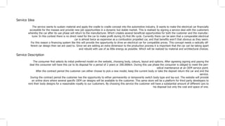 The service wants to sustain material and apply the cradle to cradle concept into the automotive industry. It wants to make the electrical car financially
accessible for the masses and provide new job opportunities in a dynamic but stable market. This is realised by signing a service deal with the customers
whereby the car after its use phase will return to the manufacturer. Which creates several beneficial opportunities for both the customer and the manufac-
turer. In this context there is no direct need for the car to make profit during it’s first life cycle. Currently there can be seen that a comparable electrical
car is almost twice as expensive as a combustion propelled car, and that benefits aren’t that obvious as they seem.
For this reason a financing system like this will provide the opportunity to drive an electrical car for compatible prices. This concept needs a radically dif-
ferent car design then we are used to. Since we are adding an extra dimension to the production process it is important that the car can be taking apart
and rebuild with use of as little energy as possible. Which will be realized by material and architectural choices.
The consumer first selects its initial preferred model on the website, choosing body, colours, layout and options. After agreeing signing and paying the
deal the consumer will have this car to its disposal for a period of 2 years or 200.000km. During this use phase the consumer is obliged to meet the peri-
odical maintenance at an OEM service point.
After the contract period the customer can either choose to pick a new model, keep the current body or take the deposit return the car and end the
service.
During the contract period the customer has the opportunity to either permanently or temporarily switch body type and lay-out. The website will provide
an online store where several specific OEM car designs will be available to the customer. This same store will be a platform for third party developers to
rent their body designs for a reasonable royalty to our customers. By choosing this service the customer will have a substantial amount of different cars to
his disposal but only the cost and space of one.
Service Idea
Service Description
 