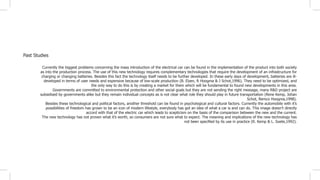 Past Studies
Currently the biggest problems concerning the mass introduction of the electrical car can be found in the implementation of the product into both society
as into the production process. The use of this new technology requires complementary technologies that require the development of an infrastructure for
charging or changing batteries. Besides this fact the technology itself needs to be further developed. In these early days of development, batteries are ill-
developed in terms of user needs and expensive because of low-scale production (B. Elzen, R Hoogma & J Schot,1996). They need to be optimized, and
the only way to do this is by creating a market for them which will be fundamental to found new developments in this area.
Governments are committed to environmental protection and other social goals but they are not sending the right message, many R&D project are
subsidised by governments alike but they remain individual concepts as is not clear what role they should play in future transportation (Rene Kemp, Johan
Schot, Remco Hoogma,1998).
Besides these technological and political factors, another threshold can be found in psychological and cultural factors. Currently the automobile with it’s
possibilities of freedom has grown to be an icon of modern lifestyle, everybody has got an idea of what a car is and can do. This image doesn’t directly
accord with that of the electric car which leads to scepticism on the basis of the comparison between the new and the current.
The new technology has not proven what it’s worth, so consumers are not sure what to expect. The meaning and implications of the new technology has
not been specified by its use in practice (R. Kemp & L. Soete,1992).
 