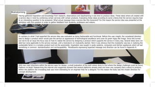 Having gathered inspiration and knowledge from research, observations and daydreaming it was time to produce ideas. These ideas where all created with
a service idea in mind by combining certain services with certain products. Evaluating these ideas according to some criteria that the service requires lead
to an interesting question to be answered. What actual message does a service like this transcend? For this reason the service idea was presented at the
exhibition with this question in order to gather feedback from students, professors and visitors.
Brainstorming
In contrary to what I had expected the service idea was evaluated as being fashionable and functional. Before this user insight, the considered direction
was to design a product which would give the service an appearance of technological excellence and cover its green hippy like image. Since this turned
out not to be an issue the focus was on how to realize the service by designing a product which supports the service in every way. Several ideas were cre-
ated but none applicable to the service concept, until a brainstorm on modularity started. Here it was obvious that this modularity was key in realizing the
sustainable factor in a complex product such as the automobile. Inspiration was sought in audio systems, computers and kitchen appliances which all had
something in common: standardization and exchangeability. Moodboards expressing expected message and direction can be found in Appendix A.
With two main directions within the service open for design, a small evaluation of the both where done to find where the design challenge could be found.
Platform Vs Body? Researching the internet and magazines showed that several platforms already exist and even one company that is about to produce.
Within the platform the innovating task was more interesting for an engineer than for a designer. For this reason the body was the chosen direction for
concept development.
 