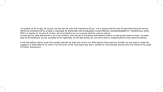 The perfect car for the job, for any job, any day with the costs and maintenance of one. That is exactly what the user will get when joining the service.
Mainly the architecture of the product is responsible for this benefit, with its adjustable modules fitted to a standardized platform. Transforming a family
MPV to a roadster on the click of a button, all niches fitted in one car is exactly what the customer will get.
All seats are the same and ensured to be in top condition, they are part of the service and therefore there is no need to store them at home. The same
goes for the bodies just as easy as putting on the right shoes for the right activity, the user will be able to change bodies for their functional features.
A fully flat platform with its guide rails provides space for six seats plus control unit. When desired these seats can be taken out and space is created for
luggage or a whole different car layout. From this point on the most logical step was to identify the most desirable layouts within the context of the target
for further development.
 
