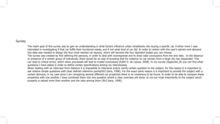 Survey
The maim goal of this survey was to gain an understanding in what factors influence urban inhabitants into buying a specific car. Further more I was
interested in investigating if that car fulfils their functional needs, and if not what kind of car did. In order to reckon with the user’s opinion and demand
this data was needed to design the four most wanted car layouts, which will become the four standard bodies you can choose.
The survey was created by first defining the persona, in order to deal with nonresponse and to draw valid conclusions from the end data. In the absence
or presence of a certain group of individuals, there would be no way of knowing that for instance no car owners from a large city has responded. This
can lead to critical errors, which when processed will lead to invalid conclusions (Edith D. de Leeuw, 2008). In my survey (Appendix_B) you can find what
questions I have asked in order to define certain specifications among my interviewees.
When dealing with an interview from distance it is impossible to intervene and/or clarify certain question to the subject, for this reason it is important to
ask relative simple questions with clear defined reference points(W.E.Saris, 1998). For the exact same reason it is important to provide the subject with a
certain stimulus, in my case since I am comparing several different car properties there is no consensus to be found. In order to be able to compare these
properties with one another I have combined them into one question where a clear overview will show to me but most importantly to the subject which
property is valued more than another and the ratio among them (W.E.Saris, 1998).
 