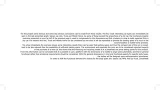 For the project some obvious and some less obvious conclusions can be made from these results. The four most interesting car types can immediately be
seen in the last presented graph: Saloon car, Van, Truck and Mobile Home. As some of these exceed the proportions of a city car, the functional property
overview presented on your far left of the previous page is used to compensate for the dimensions and find a balance in what is really expected from a
city car. For instance the Van, Truck and Mobile home can be considered as one since it will be impossible to provide the loading space of a truck or the
accommodation a mobile home provides.
For urban inhabitants the overview shows some interesting results there can be seen that parking space and thus the compact size of the car is consid-
ered to be less relevant than the availability of sufficient loading space. The environment and especially the price are to be considered important aspects
in the purchase of a new car, this shows that the financing and recycling model as it is presented are prime selling points for the product.
From this information can be concluded that it is possible to use a platform with the dimensions of a middle to large sized automobile, and that in general
functional rather than emotional requirements should be considered. With the general dimensions in mind and functional aspects for specific body types,
the bodies will be designed upon anthropometric boundaries.
In order to fulfil the functional demand the choices for the body types are: Saloon car, MPV, Pick-up Truck, Convertible
 
