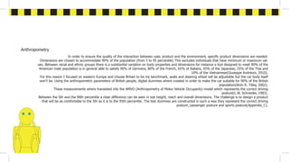 Anthropometry
In order to ensure the quality of the interaction between user, product and the environment, specific product dimensions are needed.
Dimensions are chosen to accommodate 90% of the population (from 5 to 95 percentile) This excludes individuals that have minimum or maximum val-
ues. Between racial and ethnic groups there is a substantial variation on body properties and dimensions for instance a tool designed to meet 90% of the
American male population is in general able to satisfy 90% of Germans, 80% of the French, 65% of Italians, 45% of the Japanese, 25% of the Thai and
10% of the Vietnamese(Giuseppe Andreoni, 2010).
For this reason I focused on western Europe and choose Britain to be my benchmark, seats and steering wheel will be adjustable but the car body itself
won’t be. Using the anthropometric parameters of British people, digital dummies where created in order to make the car suitable for 90% of the British
population(Alvin R. Tilley, 2002).
These measurements where translated into the AMVO (Anthropometry of Motor Vehicle Occupants) model which represents the correct driving
posture(L.W. Schneider, 1983).
Between the 5th and the 90th percentile a clear difference can be seen in eye height, reach and overall dimensions. The challenge is to design a product
that will be as comfortable to the 5th as it is to the 95th percentile. The test dummies are constructed in such a way they represent the correct driving
posture, passenger posture and sports posture(Appendix_C).
 